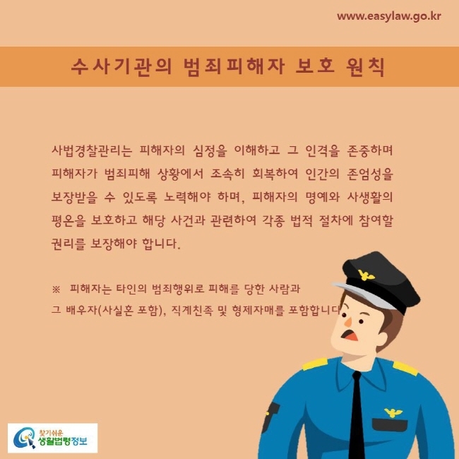 사법경찰관리는 피해자의 심정을 이해하고 그 인격을 존중하며 피해자가 범죄피해 상황에서 조속히 회복하여 인간의 존엄성을 보장받을 수 있도록 노력해야 하며, 피해자의 명예와 사생활의 평온을 보호하고 해당 사건과 관련하여 각종 법적 절차에 참여할 권리를 보장해야 합니다.※  피해자는 타인의 범죄행위로 피해를 당한 사람과 그 배우자(사실혼 포함), 직계친족 및 형제자매를 포함합니다.