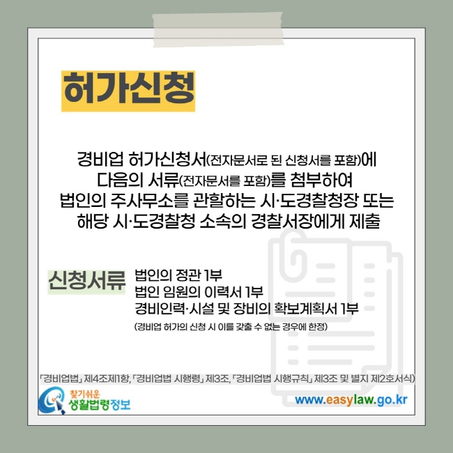 허가신청: &nbsp;경비업 허가신청서(전자문서로 된 신청서를 포함)에&nbsp; 다음의 서류(전자문서를 포함)를 첨부하여&nbsp; 법인의 주사무소를 관할하는 시·도경찰청장 또는 &nbsp;해당 시·도경찰청 소속의 경찰서장에게&nbsp;제출, 신청서류 : 법인의 정관 1부 법인 임원의 이력서 1부 경비인력·시설 및 장비의 확보계획서 1부 (경비업 허가의 신청 시 이를 갖출 수 없는 경우에 한정)