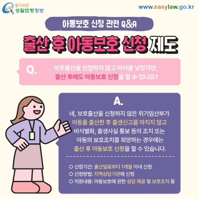 아동보호 신청 관련 Q&A 출산 후 아동보호 신청 제도 Q. 보호출산을 신청하지 않고 아이를 낳았지만,  출산 후에도 아동보호 신청을 할 수 있나요? A. 네, 보호출산을 신청하지 않은 위기임산부가  아동을 출산한 후 출생신고를 마치지 않고  비식별화, 출생사실 통보 등의 조치 또는  아동의 보호조치를 희망하는 경우에는  출산 후 아동보호 신청을 할 수 있습니다. O 신청기간: 출산일로부터 1개월 이내 신청 O 신청방법: 지역상담기관에 신청 O 지원내용: 아동보호에 관한 상담 제공 및 보호조치 등 