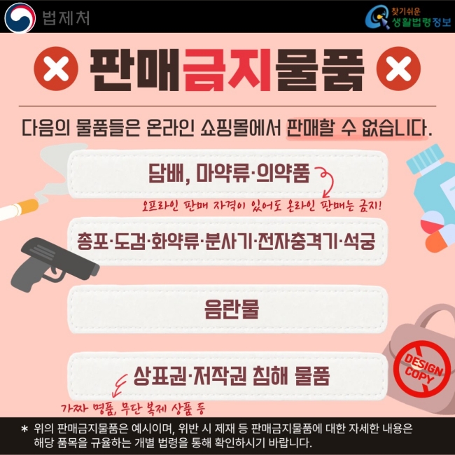 판매금지물품  다음의 물품들은 온라인 쇼핑몰에서 판매할 수 없습니다.  담배, 마약류·의약품 총포·도검·화약류·분사기·전자충격기·석궁 음란물 상표권·저작권 침해 물품  ※ 위의 판매금지물품은 예시이며, 위반 시 제재 등 판매금지물품에 대한 자세한 내용은 해당 품목을 규율하는 개별 법령을 통해 확인하시기 바랍니다.