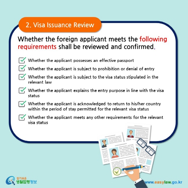 2. Visa Issuance Review Whether the foreign applicant meets the following requirements shall be reviewed and confirmed.  Whether the applicant possesses an effective passportWhether the applicant is subject to prohibition or denial of entry Whether the applicant is subject to the visa status stipulated in the relevant law  Whether the applicant explains the entry purpose in line with the visa status  Whether the applicant is acknowledged to return to his/her country within the period of stay permitted for the relevant visa status  Whether the applicant meets any other requirements for the relevant visa status