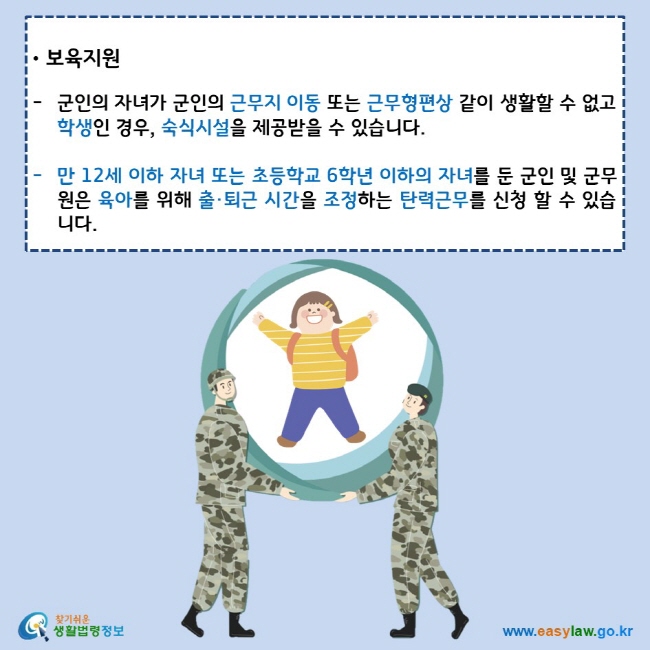 보육지원 군인의 자녀가 군인의 근무지 이동 또는 근무형편상 같이 생활할 수 없고 학생인 경우, 숙식시설을 제공받을 수 있습니다. 만 12세 이하 자녀 또는 초등학교 6학년 이하의 자녀를 둔 군인 및 군무원은 육아를 위해 출·퇴근 시간을 조정하는 탄력근무를 신청 할 수 있습니다.