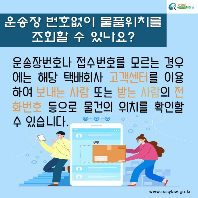 운송장 번호없이 물품위치를 
조회할 수 있나요?
운송장번호나 접수번호를 모르는 경우에는 해당 택배회사 고객센터를 이용하여 보내는 사람 또는 받는 사람의 전화번호 등으로 물건의 위치를 확인할 수 있습니다. 
찾기쉬운생활법령정보
www.easylaw.go.kr
