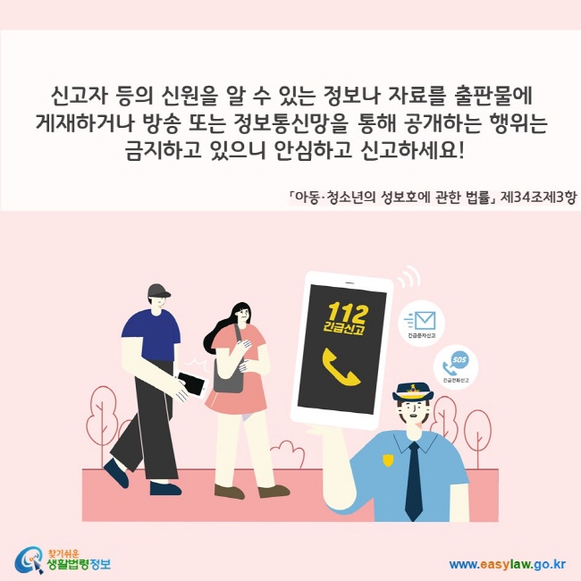 신고자 등의 신원을 알 수 있는 정보나 자료를 출판물에 게재하거나 방송 또는 정보통신망을 통해 공개하는 행위는 금지하고 있으니 안심하고 신고하세요!(「아동·청소년의 성보호에 관한 법률」 제34조제3항) 112 긴급신고, 긴급문자신고, SOS 긴급전화신고 찾기쉬운 생활법령정보(www.easylaw.go.kr)