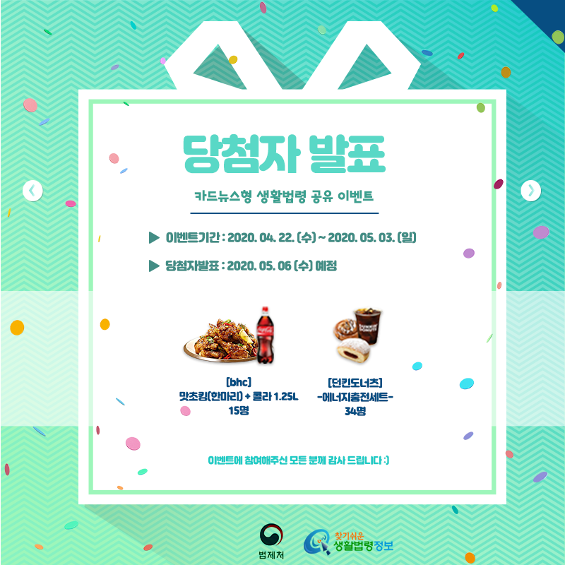 찾기 쉬운 생활법령정보 이벤트&#10;카드뉴스형 생활법령 공유 이벤트 당첨자 발표&#10;&#10;이벤트기간:2020. 04. 22 (수) ~ 2020. 05. 03.(일)&#10;당첨자발표:2020. 05. 06(수) 예정&#10;&#10;경품&#10;[bhc] 맛초킹(한마리)+콜라 1.25L 15명&#10;[던킨도너츠] 에너지충전세트 34명&#10;&#10;이벤트에 참여해주신 모든 분께 감사드립니다