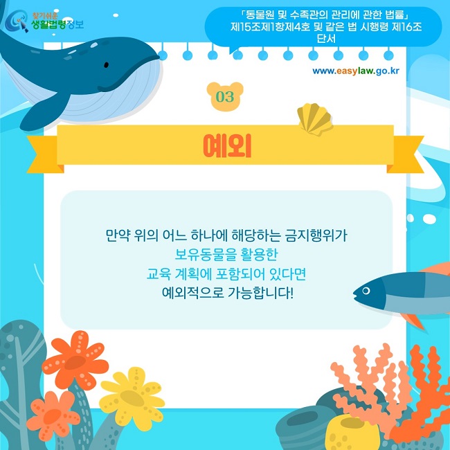 03 예외 만약 위의 어느 하나에 해당하는 금지행위가  보유동물을 활용한  교육 계획에 포함되어 있다면  예외적으로 가능합니다! 「동물원 및 수족관의 관리에 관한 법률」  제15조제1항제4호 및 같은 법 시행령 제16조 단서