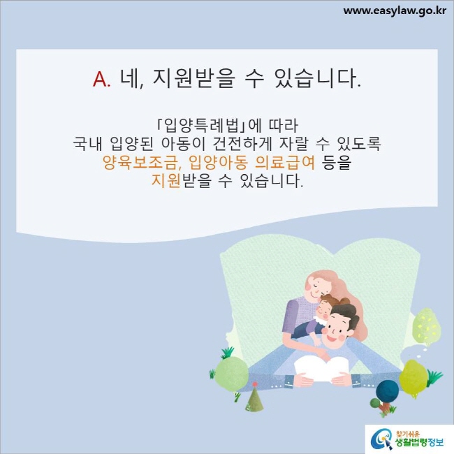 www.easylaw.go.kr A. 네, 지원받을 수 있습니다. ｢입양특례법｣에 따라 국내 입양된 아동이 건전하게 자랄 수 있도록 양육보조금, 입양아동 의료급여 등을 지원받을 수 있습니다.