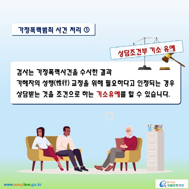 가정폭력범죄 사건 처리 ①

상담조건부 기소 유예
검사는 가정폭력사건을 수사한 결과 가해자의 성행(性行) 교정을 위해 필요하다고 인정되는 경우 상담받는 것을 조건으로 하는 기소유예를 할 수 있습니다.