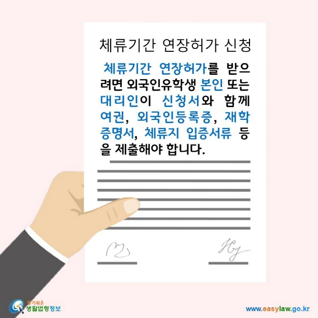 체류기간 연장허가 신청 체류기간 연장허가를 받으려면 외국인유학생 본인 또는 대리인이 신청서와 함께 여권, 외국인등록증, 재학증명서, 체류지 입증서류 등을 제출해야 합니다. 찾기쉬운생활법령정보 로고 www.easylaw.go.kr