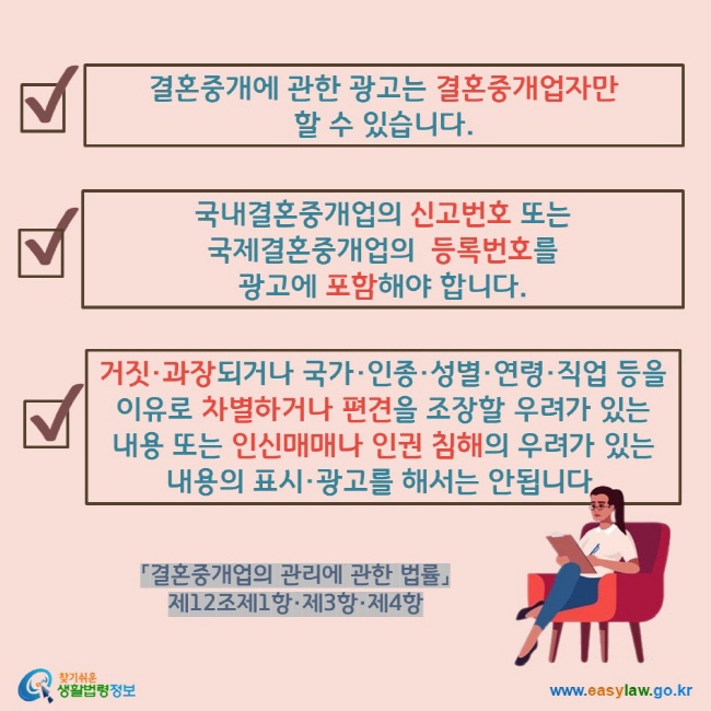결혼중개에 관한 광고는 결혼중개업자만  할 수 있습니다. 국내결혼중개업의 신고번호 또는  국제결혼중개업의  등록번호를  광고에 포함해야 합니다. 거짓·과장되거나 국가·인종·성별·연령·직업 등을 이유로 차별하거나 편견을 조장할 우려가 있는  내용 또는 인신매매나 인권 침해의 우려가 있는  내용의 표시·광고를 해서는 안됩니다.
