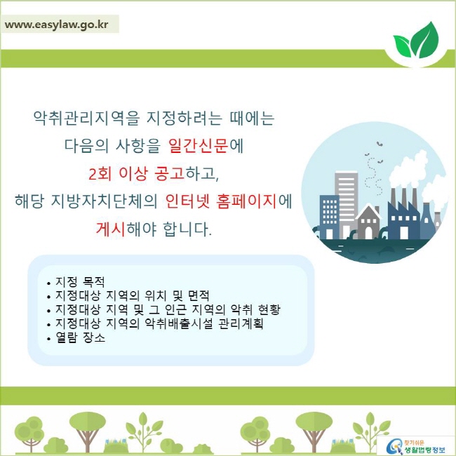 악취관리지역을 지정하려는 때에는 
다음의 사항을 일간신문에 2회 이상 공고하고, 
해당 지방자치단체의 인터넷 홈페이지에 게시해야 합니다.
• 지정 목적
• 지정대상 지역의 위치 및 면적
• 지정대상 지역 및 그 인근 지역의 악취 현황
• 지정대상 지역의 악취배출시설 관리계획
• 열람 장소
찾기쉬운 생활법령정보 로고
www.easylaw.go.kr
