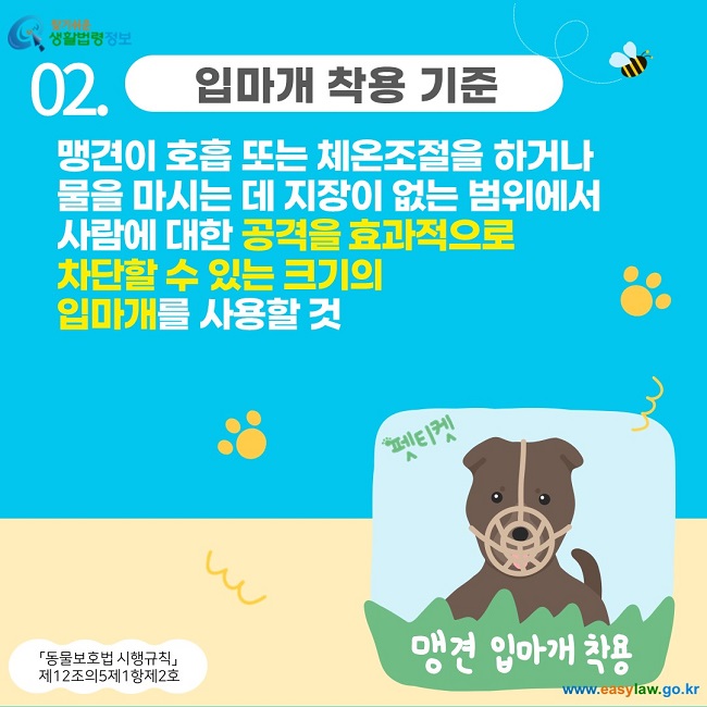 02. 입마개 착용 기준 맹견이 호흡 또는 체온조절을 하거나  물을 마시는 데 지장이 없는 범위에서  사람에 대한 공격을 효과적으로  차단할 수 있는 크기의  입마개를 사용할 것 「동물보호법 시행규칙」  제12조의5제1항제2호