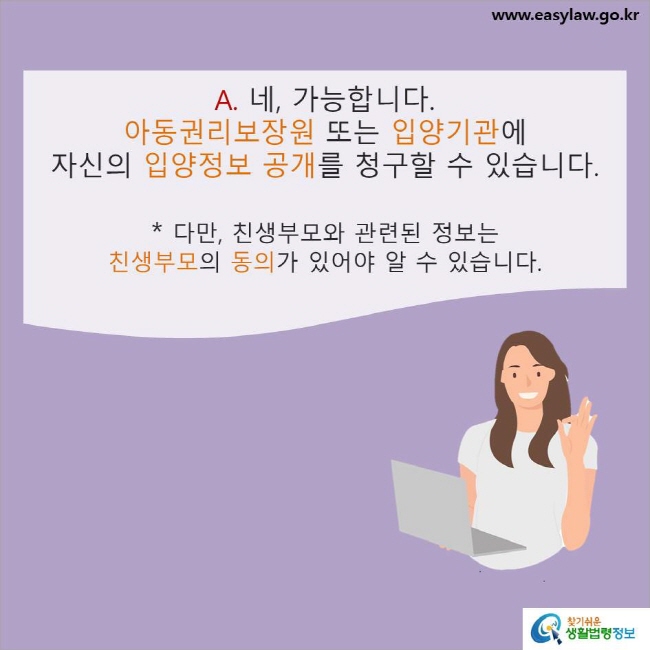 www.easylaw.go.kr A. 네, 가능합니다. 아동권리보장원 또는 입양기관에 자신의 입양정보 공개를 청구할 수 있습니다. * 다만, 친생부모와 관련된 정보는 친생부모의 동의가 있어야 알 수 있습니다.