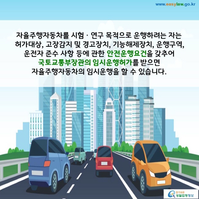 자율주행자동차를 시험ㆍ연구 목적으로 운행하려는 자는 허가대상, 고장감지 및 경고장치, 기능해제장치, 운행구역, 운전자 준수 사항 등에 관한 안전운행요건을 갖추어 국토교통부장관의 임시운행허가를 받으면 자율주행자동차의 임시운행을 할 수 있습니다. 