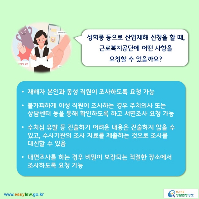 성희롱 등으로 산업재해 신청을 할 때, 근로복지공단에 어떤 사항을 요청할 수 있을까요? 

■ 재해자 본인과 동성 직원이 조사하도록 요청 가능
■ 불가피하게 이성 직원이 조사하는 경우 주치의사 또는 상담센터 등을 통해 확인하도록 하고 서면조사 요청 가능
■ 수치심 유발 등 진술하기 어려운 내용은 진술하지 않을 수 있고, 수사기관의 조사 자료를 제출하는 것으로 조사를 대신할 수 있음
■ 대면조사를 하는 경우 비밀이 보장되는 적절한 장소에서 조사하도록 요청 가능