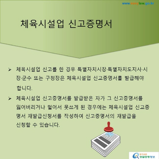 체육시설업 신고증명서
체육시설업 신고를 한 경우 특별자치시장·특별자치도지사·시장·군수 또는 구청장은 체육시설업 신고증명서를 발급해야 합니다.
체육시설업 신고증명서를 발급받은 자가 그 신고증명서를  잃어버리거나 헐어서 못쓰게 된 경우에는 체육시설업 신고증명서 재발급신청서를 작성하여 신고증명서의 재발급을 신청할 수 있습니다.