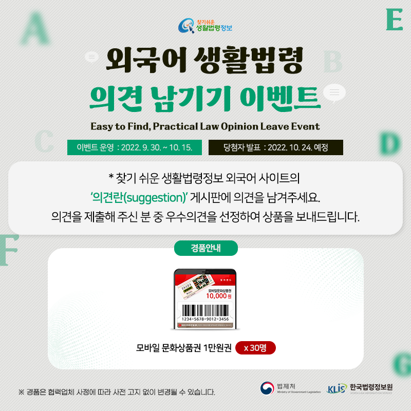 찾기 쉬운 생활법령정보 외국어 생활법령 의견 남기기 이벤트 Easy to Find, Practical Law Opinion Leave Event 이벤트 운영: 2022. 9. 30.~10. 15. 당첨자 발표: 2022. 10. 24. 예정  * 찾기 쉬운 생활법령정보 외국어 사이트의 '의견란(suggestion)' 게시판에 의견을 남겨주세요. 의견을 제출해 주신 분 중 우수의견을 선정하여 상품을 보내드립니다.  경품안내: 모바일 문화상품권 1만원권 30명 ※ 경품은 협력업체 사정에 따라 사전 고지 없이 변경될 수 있습니다.  법제처 한국법령정보원