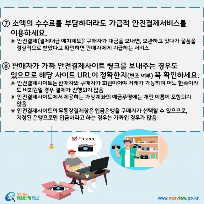 ⑦ 소액의 수수료를 부담하더라도 가급적 안전결제서비스를      이용하세요. ※ 안전결제(결제대금 예치제도): 구매자가 대금을 보내면, 보관하고 있다가 물품을 정상적으로 받았다고 확인하면 판매자에게 지급하는 서비스  ⑧ 판매자가 가짜 안전결제사이트 링크를 보내주는 경우도      있으므로 해당 사이트 URL이 정확한지(변조 여부) 꼭 확인하세요. ※ 안전결제사이트는 판매자와 구매자가 회원이어야 거래가 가능하며 어느 한쪽이라도 비회원일 경우 결제가 진행되지 않음 ※ 안전결제사이트에서 제공하는 가상계좌의 예금주명에는 개인 이름이 포함되지      않음  ※ 안전결제사이트의 무통장결제창은 입금은행을 구매자가 선택할 수 있으므로,      지정된 은행으로만 입금하라고 하는 경우는 가짜인 경우가 많음