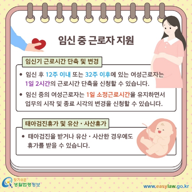 임신 중 근로자 지원 임신기 근로시간 단축 및 변경 임신 후 12주 이내 또는 32주 이후에 있는 여성근로자는&nbsp; &nbsp; &nbsp; 1일 2시간의 근로시간 단축을 신청할 수 있습니다.&nbsp; 임신 중의 여성근로자는 1일 소정근로시간을 유지하면서&nbsp;업무의 시작 및 종료 시각의 변경을 신청할 수 있습니다. 태아검진휴가 및 유산ㆍ사산휴가 태아검진을 받거나 유산ㆍ사산한 경우에도&nbsp; &nbsp; &nbsp; 휴가를 받을 수 있습니다.