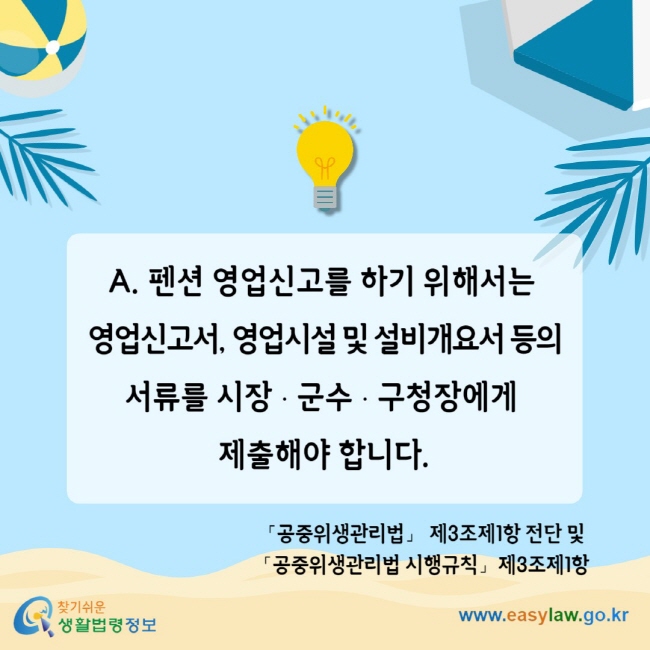 A. 펜션 영업신고를 하기 위해서는 영업신고서, 영업시설 및 설비개요서 등의 서류를 시장ㆍ군수ㆍ구청장에게 제출해야 합니다. 「공중위생관리법」 제3조제1항 전단 및 「공중위생관리법 시행규칙」제3조제1항