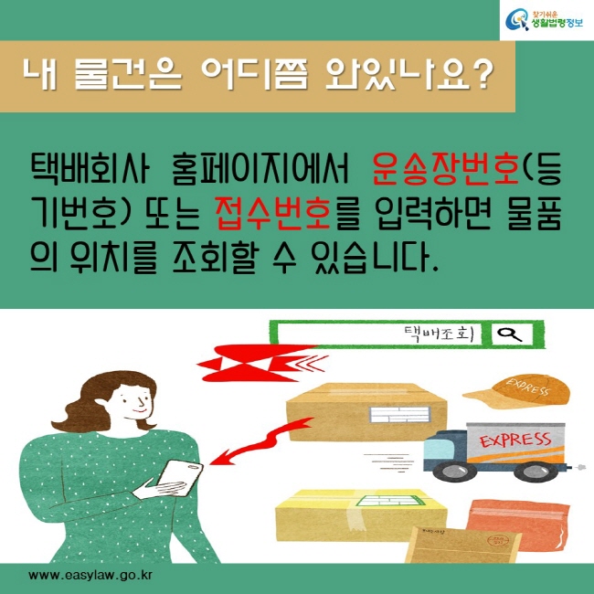 내 물건은 어디쯤 와있나요?
택배회사 홈페이지에서 운송장번호(등기번호) 또는 접수번호를 입력하면 물품의 위치를 조회할 수 있습니다.
찾기쉬운생활법령정보
www.easylaw.go.kr
