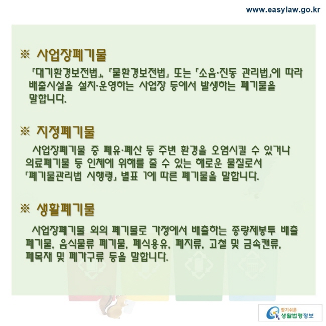 사업장폐기물「대기환경보전법」, 「물환경보전법」 또는 「소음·진동 관리법」에 따라 배출시설을 설치·운영하는 사업장 등에서 발생하는 폐기물을 말합니다.지정폐기물 사업장폐기물 중 폐유·폐산 등 주변 환경을 오염시킬 수 있거나  의료폐기물 등 인체에 위해를 줄 수 있는 해로운 물질로서 「폐기물관리법 시행령」 별표 1에 따른 폐기물을 말합니다.생활폐기물 사업장폐기물 외의 폐기물로 가정에서 배출하는 종량제봉투 배출 폐기물, 음식물류 폐기물, 폐식용유, 폐지류, 고철 및 금속캔류,  폐목재 및 폐가구류 등을 말합니다.