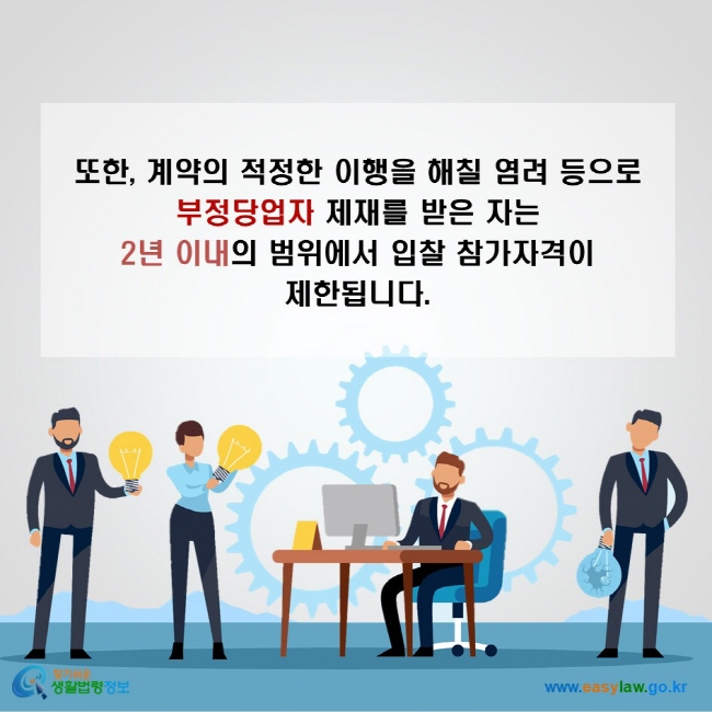 또한, 계약의 적정한 이행을 해칠 염려 등으로 부정당업자 제재를 받은 자는 2년 이내의 범위에서 입찰 참가자격이 제한됩니다.