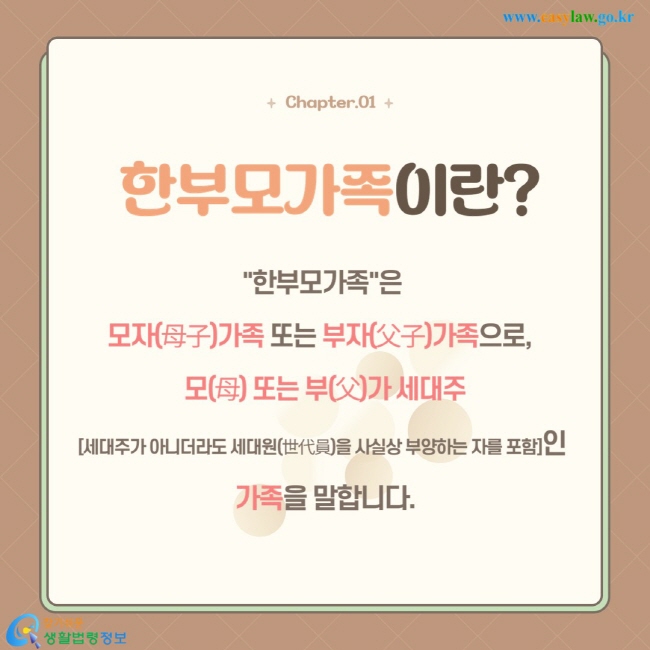 "한부모가족"은  모자(母子)가족 또는 부자(父子)가족으로,   모(母) 또는 부(父)가 세대주 [세대주가 아니더라도 세대원(世代員)을 사실상 부양하는 자를 포함]인  가족을 말합니다.