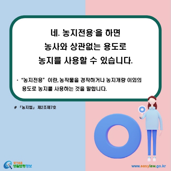 네. 농지전용*을 하면 농사와 상관없는 용도로 농지를 사용할 수 있습니다. *“농지전용”이란, 농작물을 경작하거나 농지개량 이외의 용도로 농지를 사용하는 것을 말합니다. (「농지법」 제2조제7호)