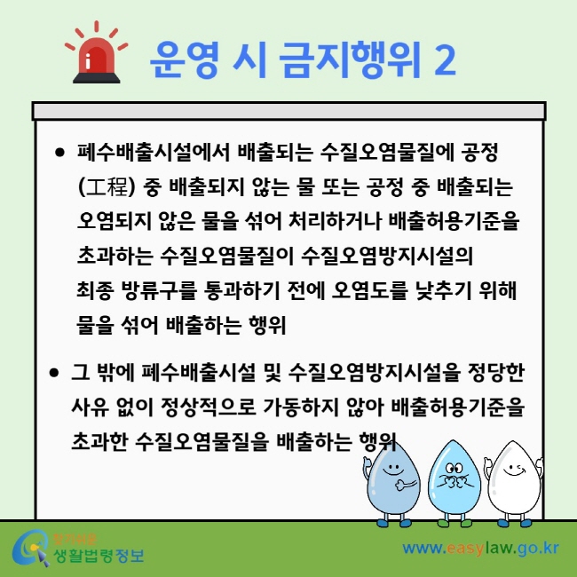 운영 시 금지행위 2 폐수배출시설에서 배출되는 수질오염물질에 공정(工程) 중 배출되지 않는 물 또는 공정 중 배출되는 오염되지 않은 물을 섞어 처리하거나 배출허용기준을 초과하는 수질오염물질이 수질오염방지시설의&nbsp;최종 방류구를 통과하기 전에 오염도를 낮추기 위해&nbsp;물을 섞어 배출하는 행위 그 밖에 폐수배출시설 및 수질오염방지시설을 정당한 사유 없이 정상적으로 가동하지 않아 배출허용기준을 초과한 수질오염물질을 배출하는 행위