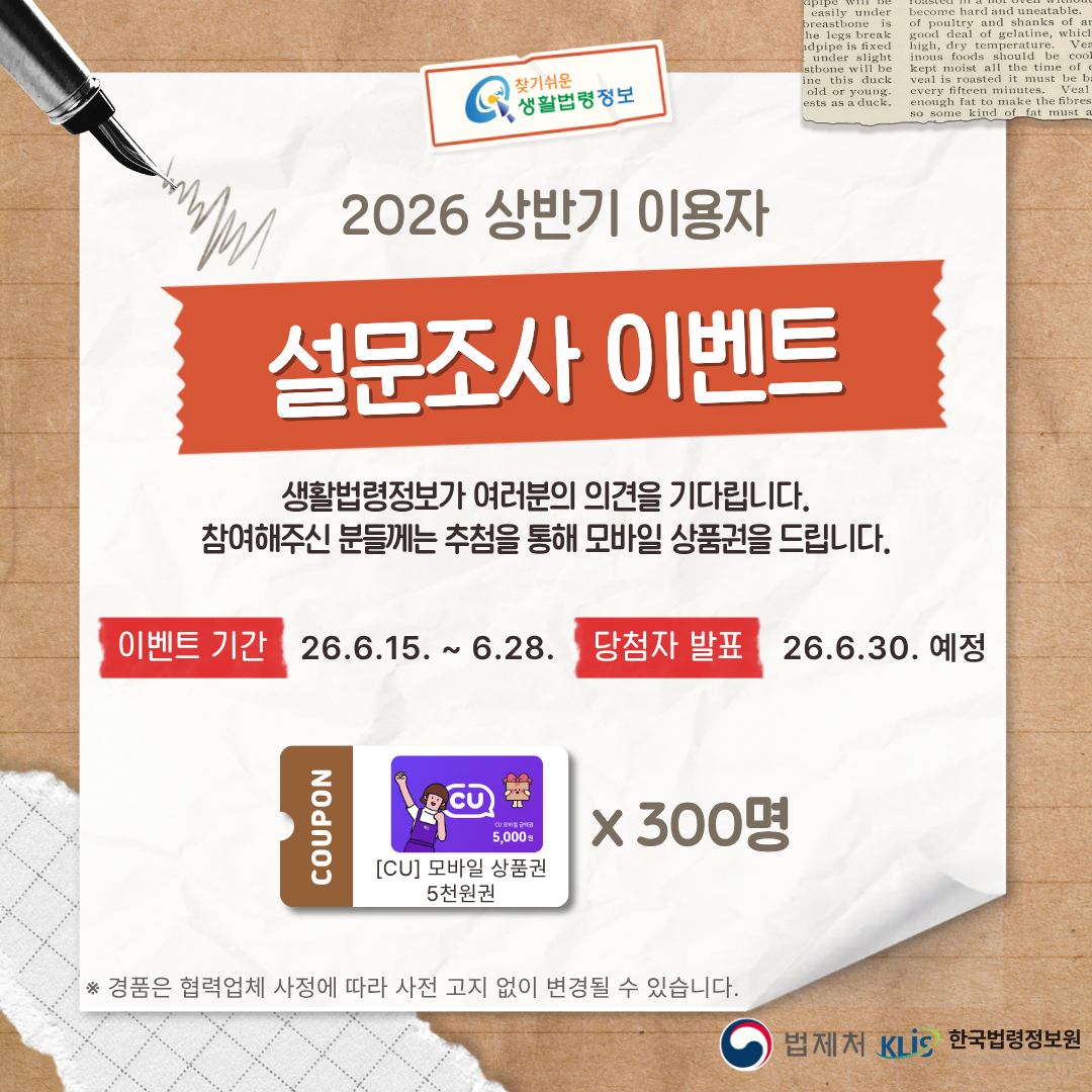 찾기 쉬운 생활법령정보  2026 상반기 이용자 설문조사 이벤트 생활법령정보가&nbsp;여러분의 의견을 기다립니다. 참여해주신 분들께는 추첨을 통해&nbsp;모바일 상품권을 드립니다. 이벤트 기간 2026.6.15.(월) ~ 6.28.(일) 당첨자 발표 2026.6.30.(화) 예정 cu 모바일 상품권 5천원권 300명 ※ 경품은 협력업체 사정에 따라 사전 고지 없이 변경될 수 있습니다. 법제처 한국법령정보원