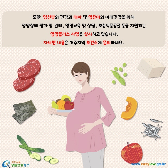 또한 임산부의 건강과 태아 및 영유아의 미래건강을 위해 영양상태 평가 및 관리, 영양교육 및 상담, 보충식품공급등을 지원하는 영양플러스 사업을 실시하고 있습니다. 자세한 내용은 거주지역 보건소에 문의하세요.