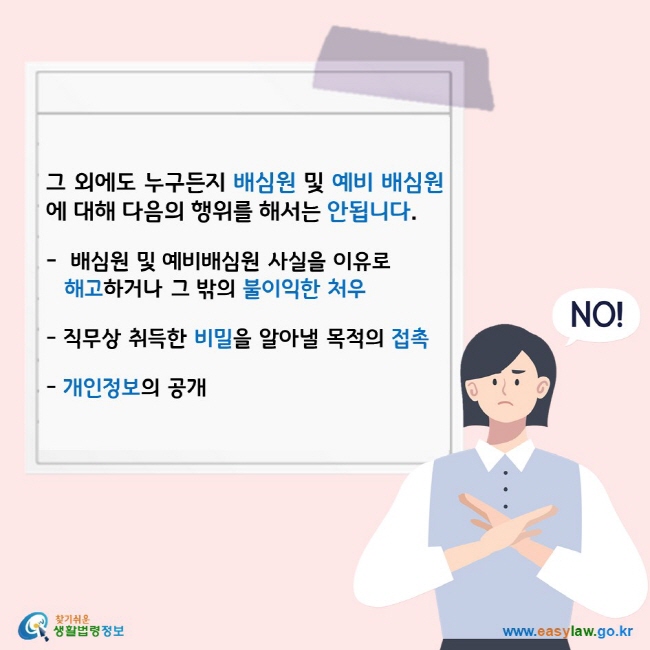 그 외에도 누구든지 배심원 및 예비 배심원에 대해 다음의 행위를 해서는 안됩니다. - 배심원 및 예비배심원 사실을 이유로 해고하거나 그 밖의 불이익한 처우 - 직무상 취득한 비밀을 알아낼 목적의 접촉 - 개인정보의 공개 찾기쉬운 생활법령정보 로고 www.easylaw.go.kr