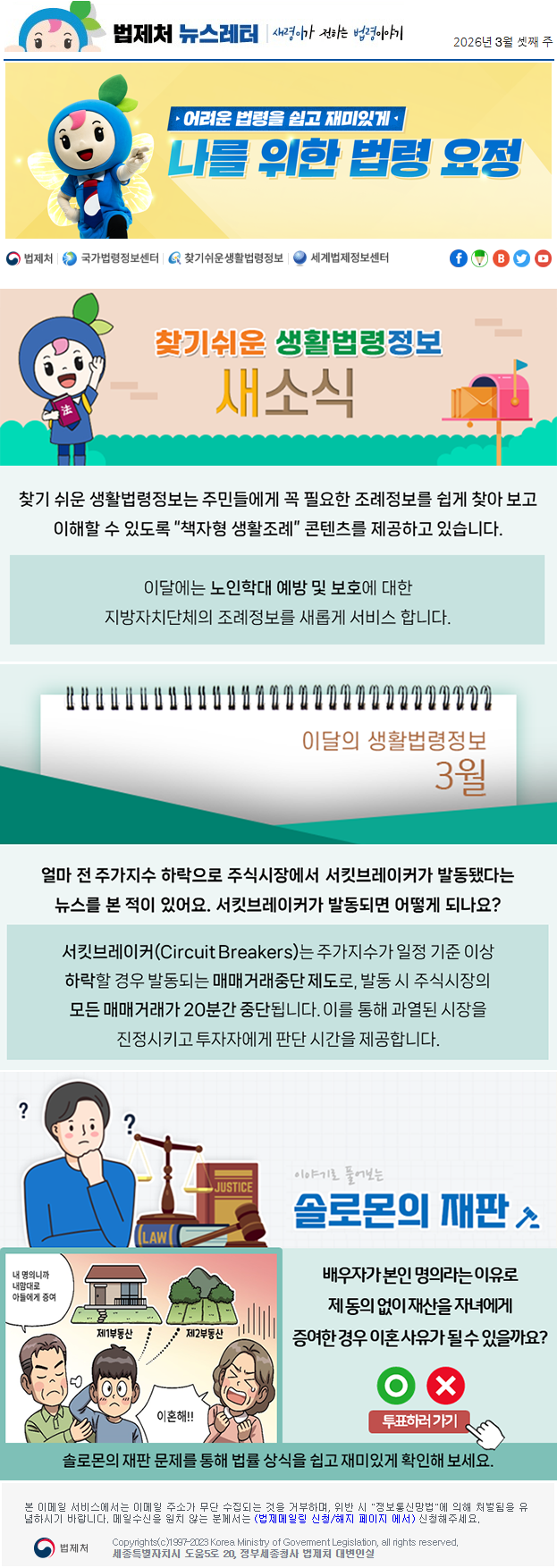 법제처 뉴스레터 새령이가 전하는 법령이야기 2026년 3월 셋째 주 어려운 법령을 쉽고 재미있게 나를 위한 법령 요정 찾기 쉬운 생활법령정보 새소식 찾기 쉬운 생활법령정보는 주민들에게 꼭 필요한 조례정보를 쉽게 찾아 보고 이해할 수 있도록 “책자형 생활조례” 콘텐츠를 제공하고 있습니다. 이달에는 노인학대 예방 및 보호에 대한 지방자치단체의 조례정보를 새롭게 서비스 합니다. 이달의 생활법령정보 3월 얼마 전&nbsp;주가지수 하락으로 주식시장에서 서킷브레이커가 발동됐다는 뉴스를 본 적이 있어요. 서킷브레이커가 발동되면 어떻게 되나요? 서킷브레이커(Circuit Breakers)는 주가지수가 일정 기준 이상 하락할 경우 발동되는 매매거래중단 제도로, 발동 시 주식시장의 모든 매매거래가 20분간 중단됩니다. 이를 통해 과열된 시장을 진정시키고 투자자에게 판단 시간을 제공합니다. 이야기로 풀어보는 솔로몬의 재판배우자가 본인 명의라는 이유로 제 동의 없이 재산을 자녀에게 증여한 경우 이혼 사유가 될 수 있을까요? 내 명의니깐 내맘대로 아들에게 증여 제1부동산 제2부동산 이혼해!! O X 투표하러가기 솔로몬의 재판 문제를 통해 법률 상식을 쉽고 재미있게 확인해 보세요. 본 이메일 서비스에서는 이메일 주소가 무단 수집되는 것을 거부하며, 위반 시 "정보통신망법"에 의해 처벌됨을 유념하시길 바랍니다. 메일수신을 원치않는 분께서는 (법제메일링 신청/해지 페이지 에서) 신청해주세요. 법제처 Korea Ministry of Govement Legislation, all rights reserved. 세종특별자치시 도움5로 20, 정부세종청사 법제처 대변인실