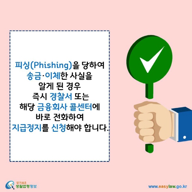 피싱(Phishing)을 당하여 송금·이체한 사실을 알게 된 경우 즉시 경찰서 또는 해당 금융회사 콜센터에 바로 전화하여 지급정지를 신청해야 합니다.
찾기쉬운 생활법령정보 로고
www.easylaw.go.kr