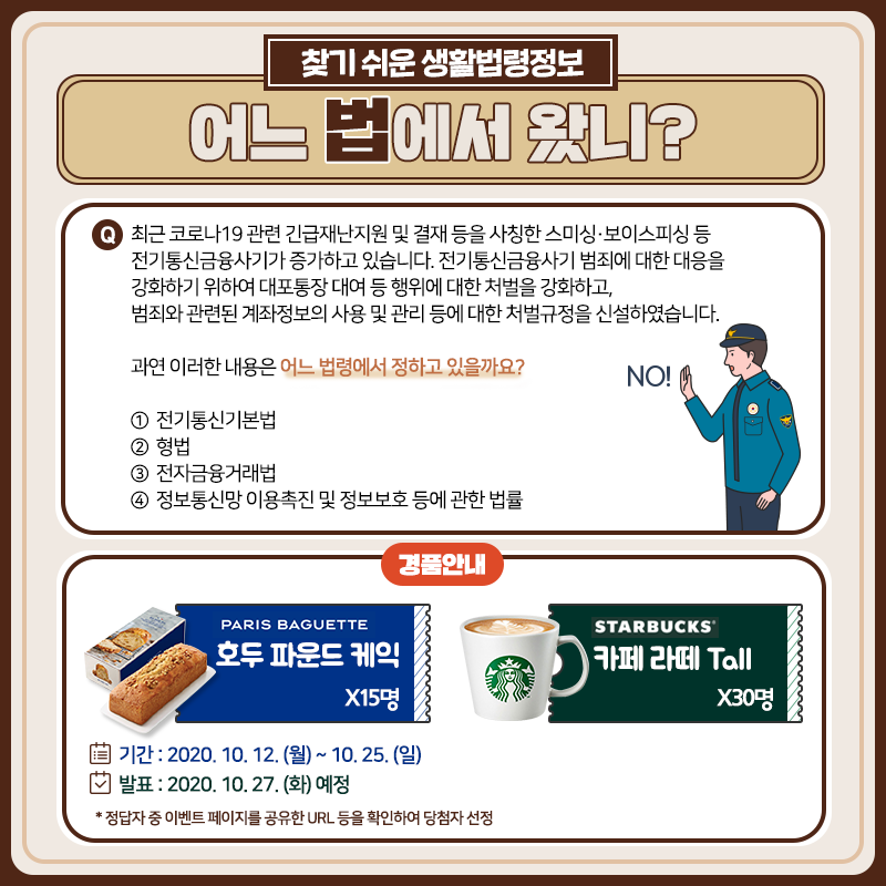 찾기 쉬운 생활법령정보 10월 퀴즈 이벤트 찾기 쉬운 생활법령정보 10월 퀴즈 이벤트어느 법에서 왔니?Q. 최근 코로나19 관련 긴급재난지원 및 결재 등을 사칭한 스미싱·보이스피싱 등 전기통신금융사기가 증가하고 있습니다. 전기통신금융사기 범죄에 대한 대응을 강화하기 위하여 대포통장 대여 등 행위에 대한 처벌을 강화하고, 범죄와 관련된 계좌정보의 사용 및 관리 등에 대한 처벌규정을 신설하였습니다. 과연 이러한 내용은 어느 법령에서 정하고 있을까요? ① 전기통신기본법 ② 형법 ③ 전자금융거래법 ④ 정보통신망 이용촉진 및 정보보호 등에 관한 법률이벤트 기간: 2020. 10. 12. (월) ~ 10. 25. (일)당첨자 발표: 2020. 10. 27. (화) 예정경품: 파리바게뜨 호두파운드 케익 15명, 스타벅스 카페 라떼 30명
