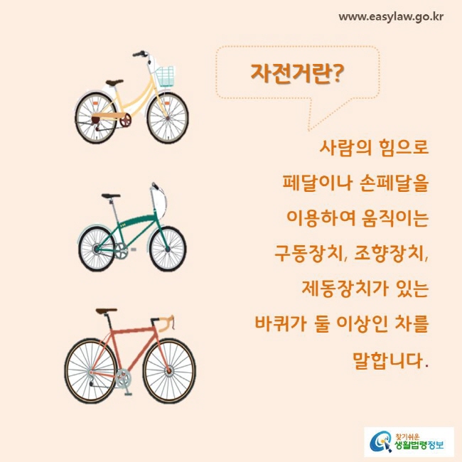 자전거란?
사람의 힘으로 페달이나 손페달을 이용하여 움직이는 구동장치, 조향장치, 제동장치가 있는 바퀴가 둘 이상인 차를 말합니다. 
