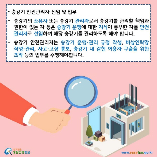 승강기 안전관리자 선임 및 업무 승강기의 소유자 또는 승강기 관리자로서 승강기를 관리할 책임과 권한이 있는 자 등은 승강기 운행에 대한 지식이 풍부한 자를 안전관리자로 선임하여 해당 승강기를 관리하도록 해야 합니다. 승강기 안전관리자는 승강기 운행·관리 규정 작성, 비상연락망 작성·관리, 사고·고장 통보, 승강기 내 갇힌 이용자 구출을 위한 조작 등의 업무를 수행해야합니다. 찾기쉬운 생활법령정보 로고 www.easylaw.go.kr