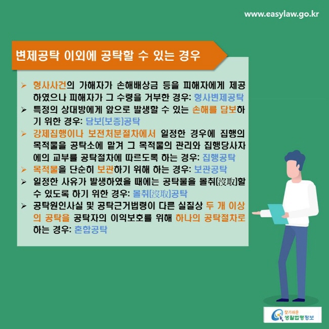 변제공탁 이외에 공탁할 수 있는 경우
- 형사사건의 가해자가 손해배상금 등을 피해자에게 제공하였으나 피해자가 그 수령을 거부한 경우: 형사변제공탁
- 특정의 상대방에게 앞으로 발생할 수 있는 손해를 담보하기 위한 경우: 담보(보증)공탁
- 강제집행이나 보전처분절차에서 일정한 경우에 집행의 목적물을 공탁소에 맡겨 그 목적물의 관리와 집행당사자에의 교부를 공탁절차에 따르도록 하는 경우: 집행공탁
- 목적물을 단순히 보관하기 위해 하는 경우: 보관공탁
- 일정한 사유가 발생하였을 때에는 공탁물을 몰취(沒取)할 수 있도록 하기 위한 경우: 몰취(沒取)공탁
- 공탁원인사실 및 공탁근거법령이 다른 실질상 두 개 이상의 공탁을 공탁자의 이익보호를 위해 하나의 공탁절차로 하는 경우: 혼합공탁