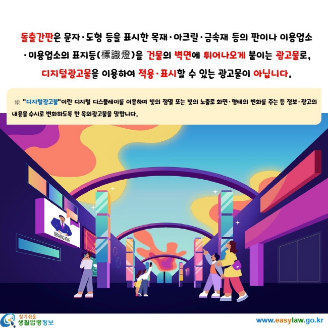 돌출간판은 문자·도형 등을 표시한 목재·아크릴·금속재 등의 판이나 이용업소·미용업소의 표지등(標識燈)을 건물의 벽면에 튀어나오게 붙이는 광고물로, 디지털광고물을 이용하여 적용·표시할 수 있는 광고물이 아닙니다. 