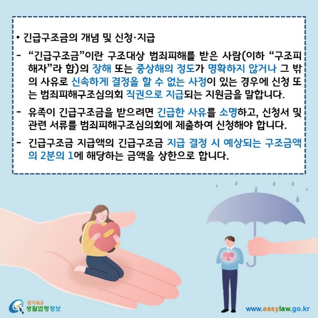 • 긴급구조금의 개념 및 신청·지급
“긴급구조금”이란 구조대상 범죄피해를 받은 사람(이하 “구조피해자”라 함)의 장해 또는 중상해의 정도가 명확하지 않거나 그 밖의 사유로 신속하게 결정을 할 수 없는 사정이 있는 경우에 신청 또는 범죄피해구조심의회 직권으로 지급되는 지원금을 말합니다.
유족이 긴급구조금을 받으려면 긴급한 사유를 소명하고, 신청서 및 관련 서류를 범죄피해구조심의회에 제출하여 신청해야 합니다.
긴급구조금 지급액의 긴급구조금 지급 결정 시 예상되는 구조금액의 2분의 1에 해당하는 금액을 상한으로 합니다.
찾기쉬운 생활법령정보 로고
www.easylaw.go.kr