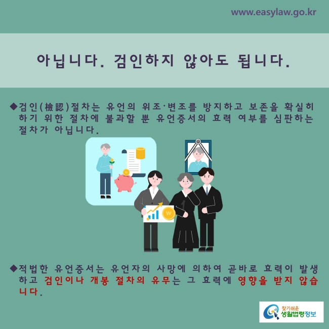 아닙니다. 검인하지 않아도 됩니다.※검인절차는 유언의 위조·변조를 방지하고 그 보존을 확실히 하기 위한 절차에 불과할 뿐 유언증서의 효력 여부를 심판하는 절차가 아닙니다.※ 적법한 유언증서는 유언자의 사망에 의하여 곧바로 그 효력이 발생하고 검인이나 개봉 절차의 유무에 의하여 그 효력에 영향을 받지 않습니다.