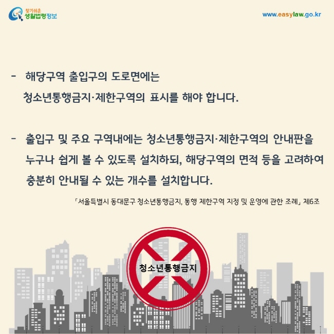 해당구역 출입구의 도로면에는 청소년통행금지·제한구역의 표시를 해야 합니다.  또한 출입구 및 주요 구역내에는 청소년통행금지·제한구역의 안내판을    누구나 쉽게 볼 수 있도록 설치하되, 해당구역의 면적 등을 고려하여 충분히 안내될 수 있는 개수를 설치합니다.「서울특별시 동대문구 청소년통행금지, 통행 제한구역 지정 및 운영에 관한 조례」 제6조