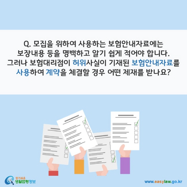 www.easylaw.go.kr Q. 모집을 위하여 사용하는 보험안내자료에는 보장내용 등을 명백하고 알기 쉽게 적어야 합니다. 그러나 보험대리점이 허위사실이 기재된 보험안내자료를 사용하여 계약을 체결할 경우 어떤 제재를 받나요?