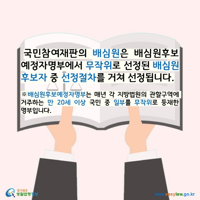 국민참여재판의 배심원은 배심원후보예정자명부에서 무작위로 선정된 배심원후보자 중 선정절차를 거쳐 선정됩니다. ※배심원후보예정자명부는 매년 각 지방법원의 관할구역에 거주하는 만 20세 이상 국민 중 일부를 무작위로 등재한 명부입니다. 찾기쉬운 생활법령정보 로고 www.easylaw.go.kr