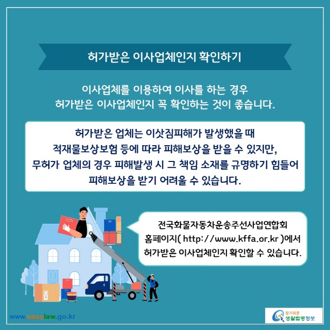 허가받은 이사업체인지 확인하기

이사업체를 이용하여 이사를 하는 경우 허가받은 이사업체인지 꼭 확인하는 것이 좋습니다.

허가받은 업체는 이삿짐피해가 발생했을 때 적재물보상보험 등에 따라 피해보상을 받을 수 있지만, 무허가 업체의 경우 피해발생 시 그 책임 소재를 규명하기 힘들어 피해보상을 받기 어려울 수 있습니다.

전국화물자동차운송주선사업연합회 홈페이지( https://www.kffa.or.kr )에서 허가받은 이사업체인지 확인할 수 있습니다.