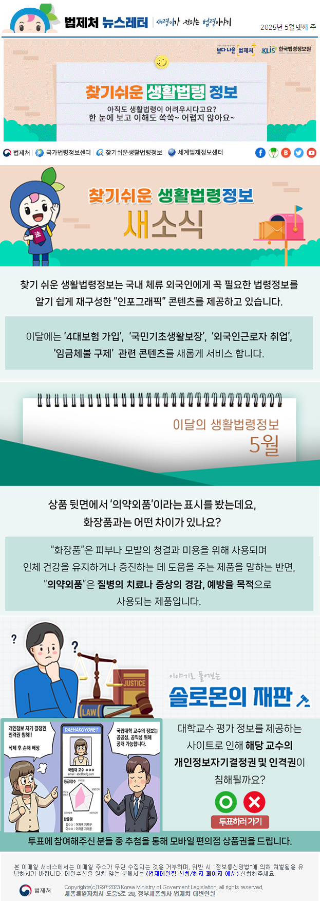 법제처 뉴스레터 새령이가 전하는 법령이야기 2025년 5월 넷째 주 보다 나은 법제처 KLiS한국법령정보원 찾기 쉬운 생활법령 정보 아직도 생활법령이 어려우시다고요? 한 눈에 보고 이해도 쏙쏙~ 어렵지 않아요~ 찾기 쉬운 생활법령정보 새소식 찾기 쉬운 생활법령정보는 국내 체류 외국인에게 꼭 필요한 법령정보를 알기 쉽게 재구성한 “인포그래픽” 콘텐츠를 제공하고 있습니다. 이달에는 ’4대보험 가입’,  ‘국민기초생활보장’,  ‘외국인근로자 취업’, ‘임금체불 구제’  관련 콘텐츠를 새롭게 서비스 합니다. 이달의 생활법령정보 5월 상품 뒷면에서 ‘의약외품’이라는 표시를 봤는데요, 화장품과는 어떤 차이가 있나요? “화장품”은 피부나 모발의 청결과 미용을 위해 사용되며 인체 건강을 유지하거나 증진하는 데 도움을 주는 제품을 말하는 반면, “의약외품”은 질병의 치료나 증상의 경감, 예방을 목적으로 사용되는 제품입니다. 이야기로 풀어보는 솔로몬의 재판 대학교수 평가 정보를 제공하는 사이트로 인해 해당 교수의 개인정보자기결정권 및 인격권이 침해될까요? 개인정보 자기 결정권 인격권 침해!! 삭제 후 손해 배상 국립대 교수 OOO 평균점수 한줄평 국립대학 교수의 정보는 공공성, 공익성 위해 공개 가능합니다. O X 투표하러가기 투표에 참여해주신 분들 중 추첨을 통해 모바일 편의점 상품권을 드립니다. 본 이메일 서비스에서는 이메일 주소가 무단 수집되는 것을 거부하며, 위반 시 &quot;정보통신망법&quot;에 의해 처벌됨을 유념하시길 바랍니다. 메일수신을 원치않는 분께서는 (법제메일링 신청/해지 페이지 에서) 신청해주세요. 법제처 Korea Ministry of Govement Legislation, all rights reserved. 세종특별자치시 도움5로 20, 정부세종청사 법제처 대변인실