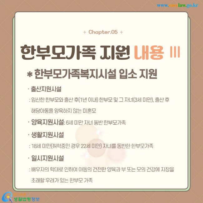 ㆍ출산지원시설 : 임신한 한부모와 출산 후(1년 이내) 한부모 및 그 자녀(3세 미만), 출산 후 해당아동을 양육하지 않는 미혼모 ㆍ양육지원시설: 6세 미만 자녀 동반 한부모가족 ㆍ생활지원시설  : 18세 미만(취학중인 경우 22세 미만) 자녀를 동반한 한부모가족  ㆍ일시지원시설  : 배우자의 학대로 인하여 아동의 건전한 양육과 부 또는 모의 건강에 지장을   초래할 우려가 있는 한부모 가족