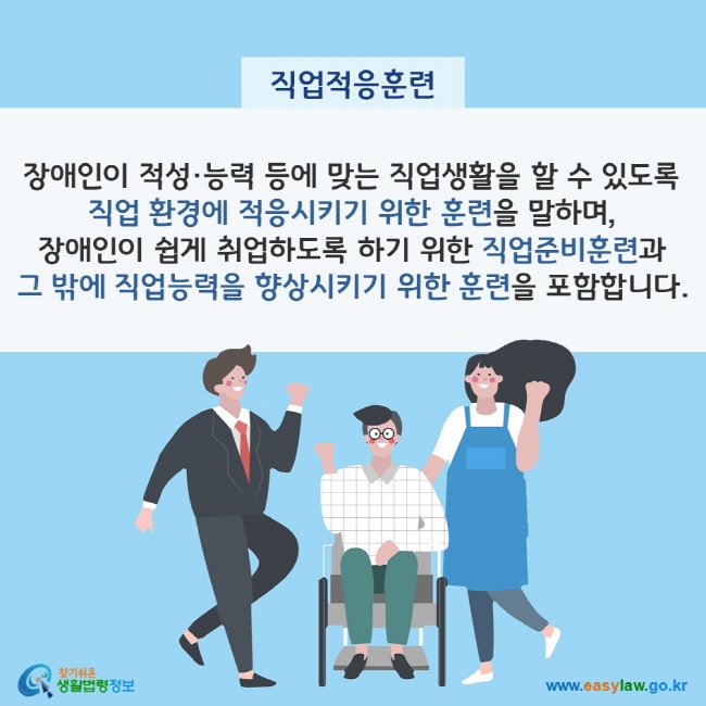 직업적응훈련이란? 장애인이 적성·능력 등에 맞는 직업생활을 할 수 있도록 직업 환경에 적응시키기 위한 훈련을 말하며, 장애인이 쉽게 취업하도록 하기 위한 직업준비훈련과 그 밖에 직업능력을 향상시키기 위한 훈련을 포함합니다. 찾기쉬운 생활법령정보(www.easylaw.go.kr)