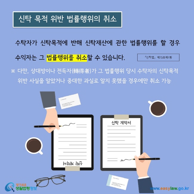 수탁자가 신탁목적에 반해 신탁재산에 관한 법률행위를 할 경우 수익자는 그 법률행위를 취소할 수 있습니다. ※ 다만, 상대방이나 전득자(轉得者)가 그 법률행위 당시 수탁자의 신탁목적      위반 사실을 알았거나 중대한 과실로 알지 못했을 경우에만 취소 가능